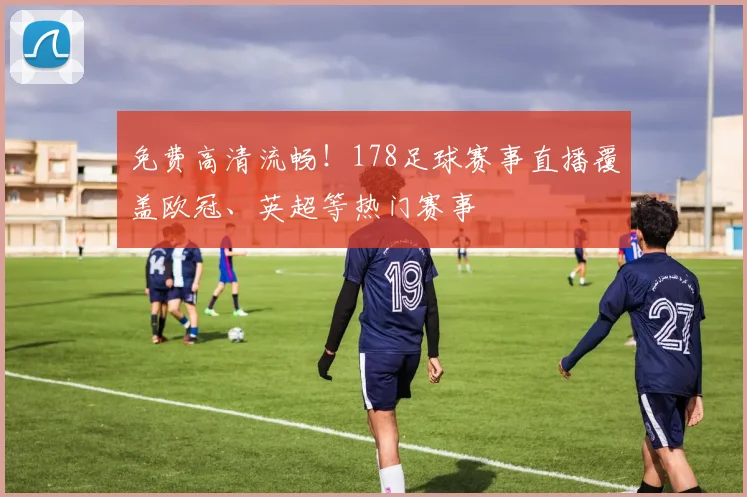 免费高清流畅！178足球赛事直播覆盖欧冠、英超等热门赛事